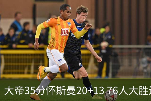 大帝35分怀斯曼20+13 76人大胜送活塞22连败