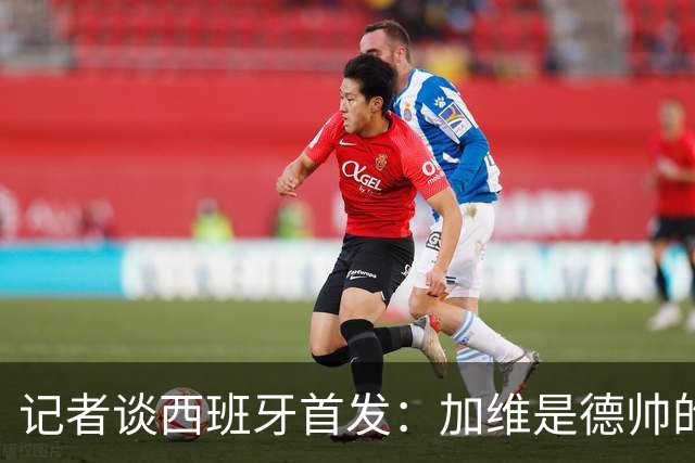 记者谈西班牙首发：加维是德帅的阵眼；也宣布一开始就要踢出强度
